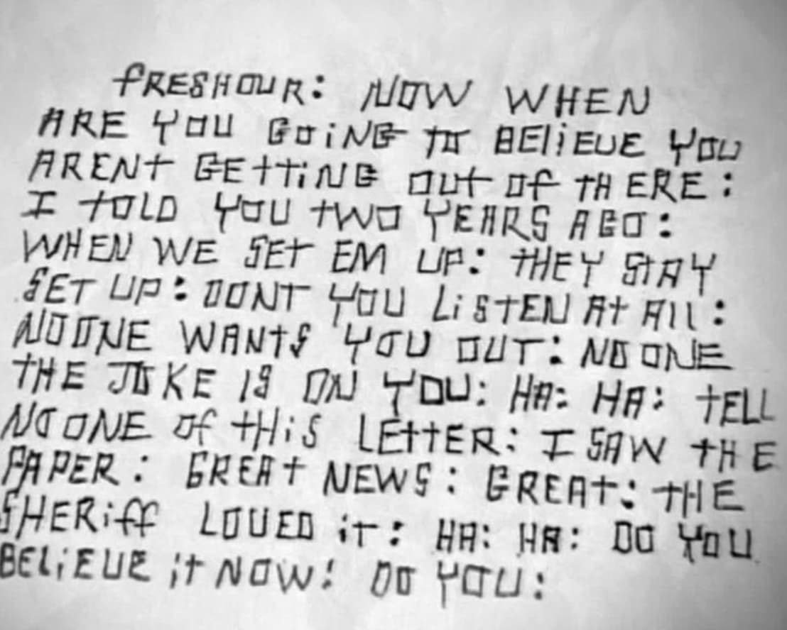 document - Freshour Now When Are You Going T Belieue You Arent Getting out of There I Told You Two Years Ago When We Set Em Up They Say Set Up Dont You Listen At All Noone Wants You Out No One The Joke 19 On You Ha Ha Tell No One of tHiS Letter I Saw The 